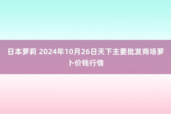 日本萝莉 2024年10月26日天下主要批发商场萝卜价钱行情