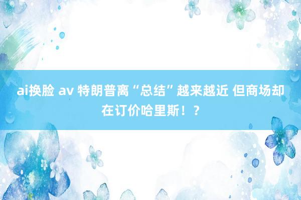 ai换脸 av 特朗普离“总结”越来越近 但商场却在订价哈里斯！？