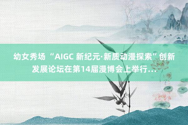 幼女秀场 “AIGC 新纪元·新质动漫探索”创新发展论坛在第14届漫博会上举行…