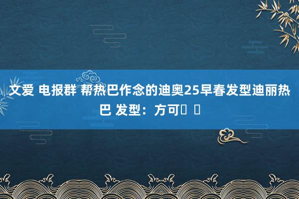 文爱 电报群 帮热巴作念的迪奥25早春发型迪丽热巴 发型：方可✌️