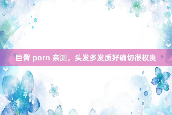 巨臀 porn 亲测，头发多发质好确切很权贵