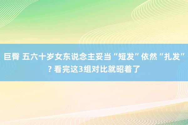 巨臀 五六十岁女东说念主妥当“短发”依然“扎发”? 看完这3组对比就昭着了