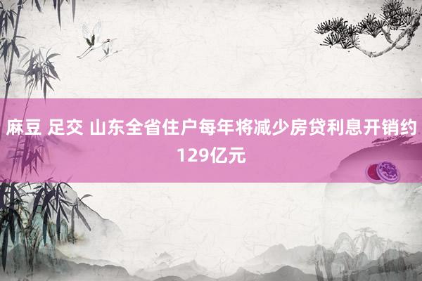 麻豆 足交 山东全省住户每年将减少房贷利息开销约129亿元