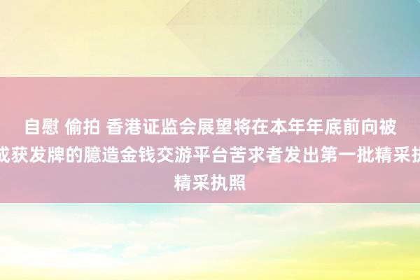 自慰 偷拍 香港证监会展望将在本年年底前向被看成获发牌的臆造金钱交游平台苦求者发出第一批精采执照