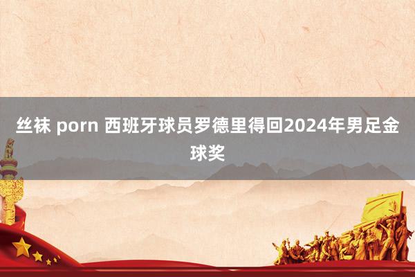 丝袜 porn 西班牙球员罗德里得回2024年男足金球奖