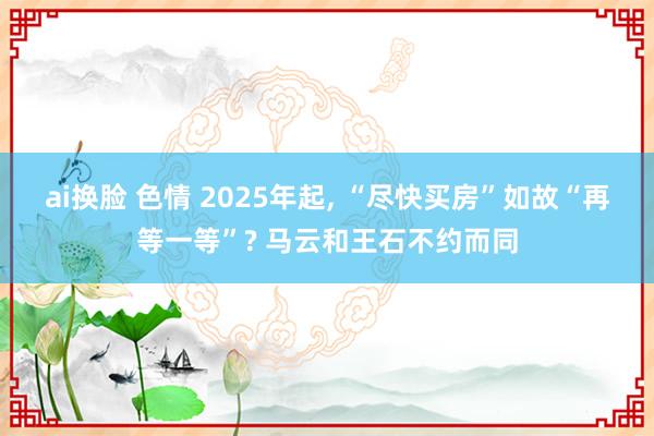 ai换脸 色情 2025年起， “尽快买房”如故“再等一等”? 马云和王石不约而同