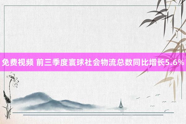 免费视频 前三季度寰球社会物流总数同比增长5.6%