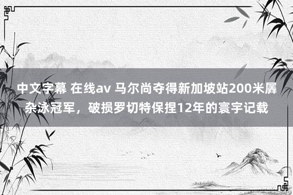 中文字幕 在线av 马尔尚夺得新加坡站200米羼杂泳冠军，破损罗切特保捏12年的寰宇记载