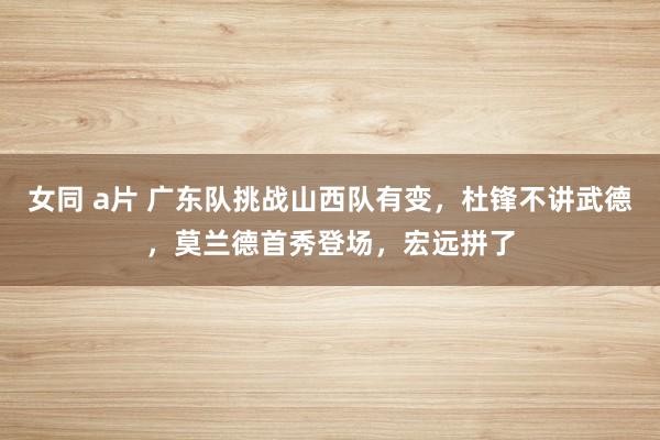 女同 a片 广东队挑战山西队有变，杜锋不讲武德，莫兰德首秀登场，宏远拼了