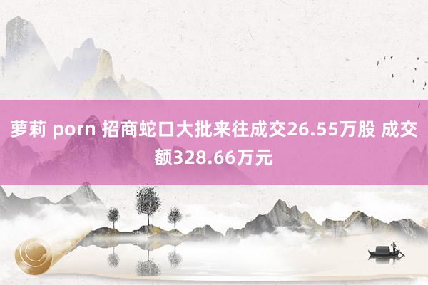 萝莉 porn 招商蛇口大批来往成交26.55万股 成交额328.66万元