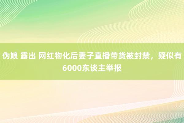 伪娘 露出 网红物化后妻子直播带货被封禁，疑似有6000东谈主举报