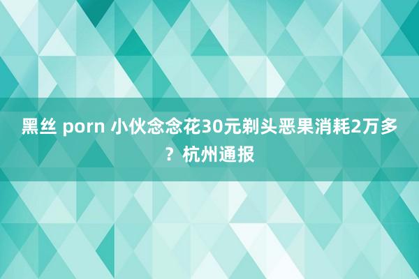 黑丝 porn 小伙念念花30元剃头恶果消耗2万多？杭州通报