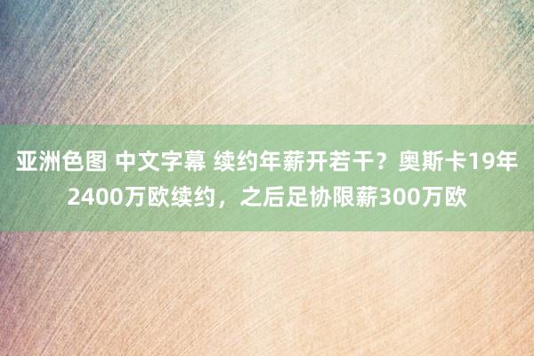 亚洲色图 中文字幕 续约年薪开若干？奥斯卡19年2400万欧续约，之后足协限薪300万欧