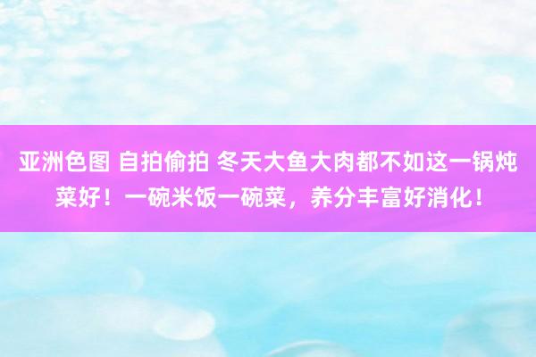 亚洲色图 自拍偷拍 冬天大鱼大肉都不如这一锅炖菜好！一碗米饭一碗菜，养分丰富好消化！