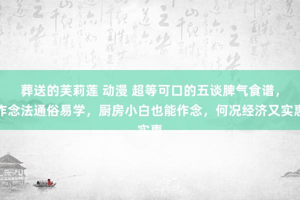 葬送的芙莉莲 动漫 超等可口的五谈脾气食谱，作念法通俗易学，厨房小白也能作念，何况经济又实惠