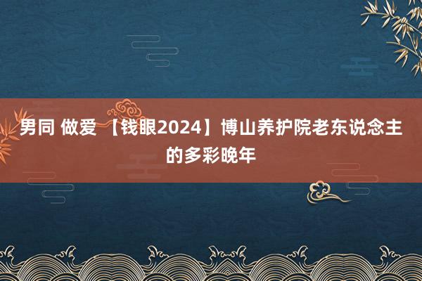 男同 做爱 【钱眼2024】博山养护院老东说念主的多彩晚年