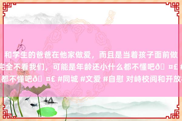 和学生的爸爸在他家做爱，而且是当着孩子面前做爱，太刺激了，孩子完全不看我们，可能是年龄还小什么都不懂吧🤣 #同城 #文爱 #自慰 对峙校阅和开放相赈济