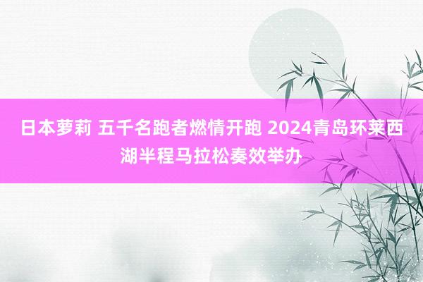 日本萝莉 五千名跑者燃情开跑 2024青岛环莱西湖半程马拉松奏效举办