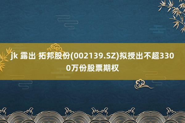 jk 露出 拓邦股份(002139.SZ)拟授出不超3300万份股票期权