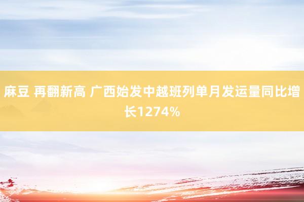 麻豆 再翻新高 广西始发中越班列单月发运量同比增长1274%