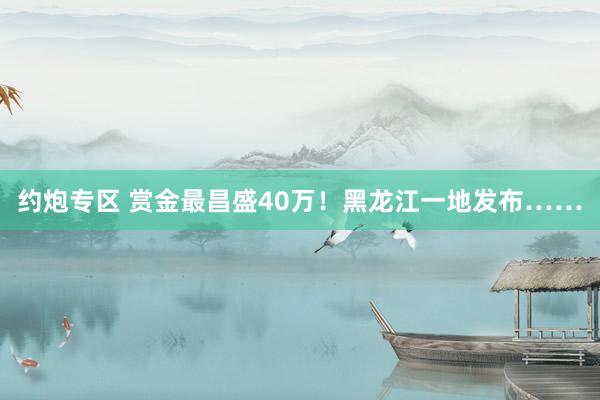 约炮专区 赏金最昌盛40万！黑龙江一地发布……