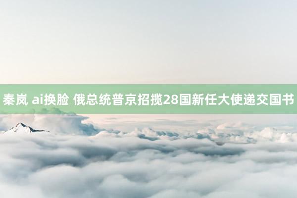 秦岚 ai换脸 俄总统普京招揽28国新任大使递交国书