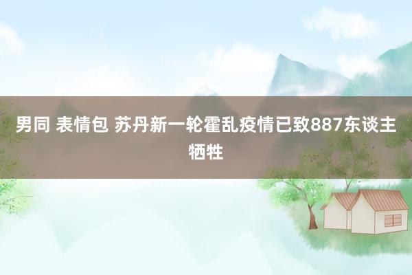 男同 表情包 苏丹新一轮霍乱疫情已致887东谈主牺牲