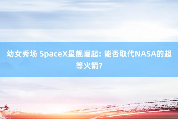 幼女秀场 SpaceX星舰崛起: 能否取代NASA的超等火箭?