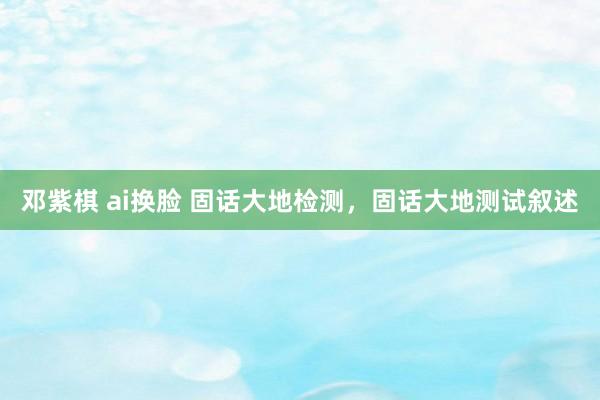 邓紫棋 ai换脸 固话大地检测，固话大地测试叙述