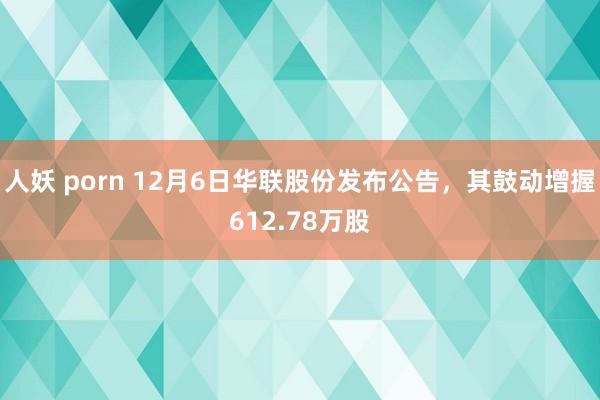 人妖 porn 12月6日华联股份发布公告，其鼓动增握612.78万股