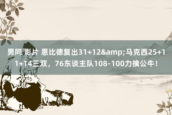 男同 影片 恩比德复出31+12&马克西25+11+14三双，76东谈主队108-100力擒公牛！