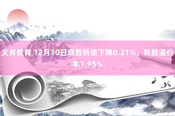 义务教育 12月10日鼎胜转债下降0.21%，转股溢价率1.95%