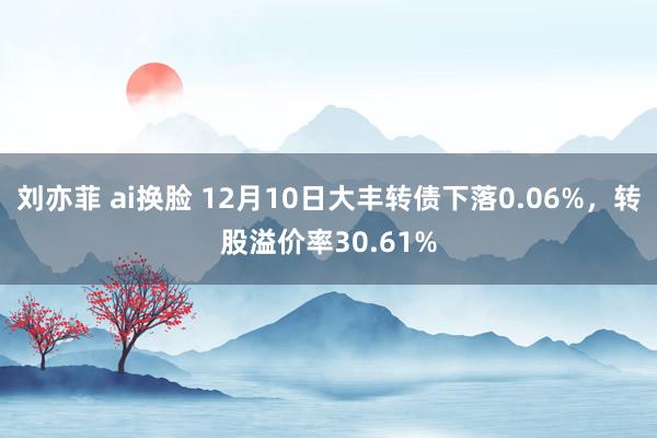 刘亦菲 ai换脸 12月10日大丰转债下落0.06%，转股溢价率30.61%