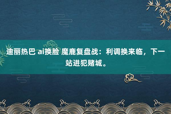 迪丽热巴 ai换脸 魔鹿复盘战：利调换来临，下一站进犯赌城。