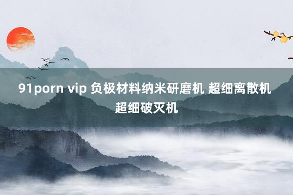 91porn vip 负极材料纳米研磨机 超细离散机 超细破灭机