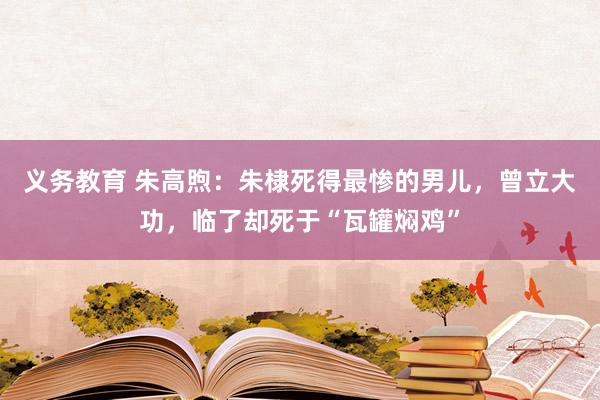 义务教育 朱高煦：朱棣死得最惨的男儿，曾立大功，临了却死于“瓦罐焖鸡”