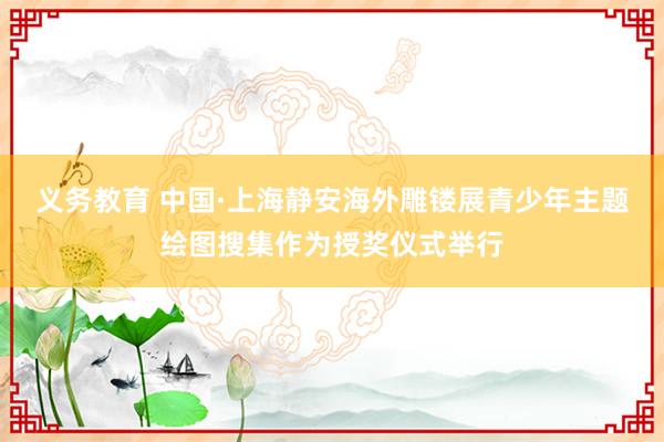 义务教育 中国·上海静安海外雕镂展青少年主题绘图搜集作为授奖仪式举行