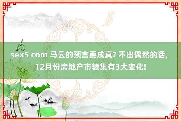 sex5 com 马云的预言要成真? 不出偶然的话， 12月份房地产市辘集有3大变化!