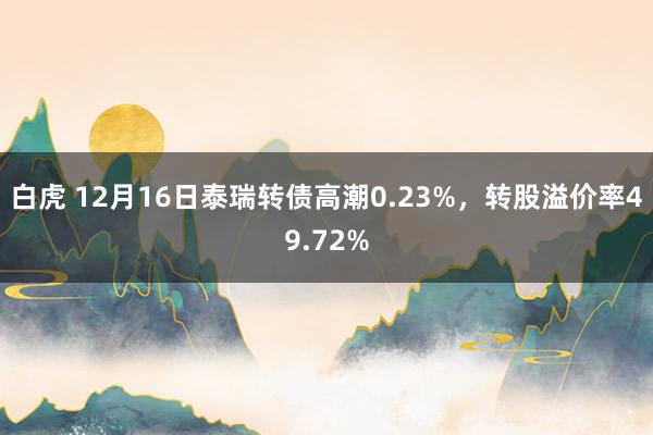 白虎 12月16日泰瑞转债高潮0.23%，转股溢价率49.72%