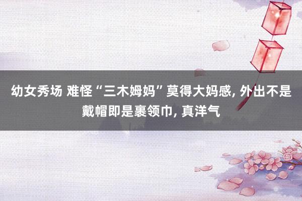 幼女秀场 难怪“三木姆妈”莫得大妈感， 外出不是戴帽即是裹领巾， 真洋气