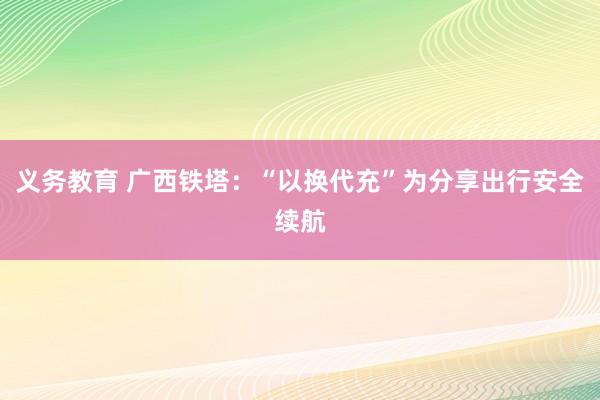 义务教育 广西铁塔：“以换代充”为分享出行安全续航