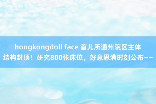 hongkongdoll face 首儿所通州院区主体结构封顶！研究800张床位，好意思满时刻公布——