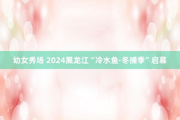 幼女秀场 2024黑龙江“冷水鱼·冬捕季”启幕