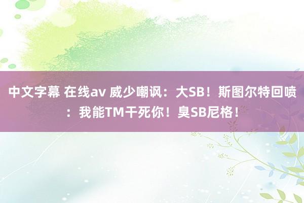 中文字幕 在线av 威少嘲讽：大SB！斯图尔特回喷：我能TM干死你！臭SB尼格！