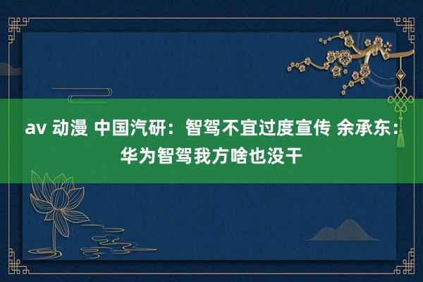 av 动漫 中国汽研：智驾不宜过度宣传 余承东：华为智驾我方啥也没干