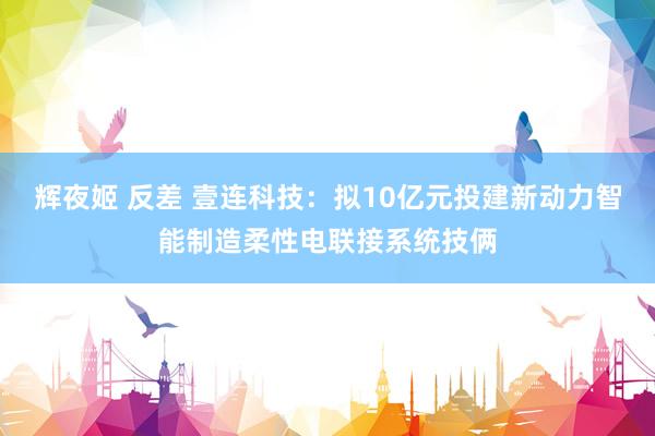 辉夜姬 反差 壹连科技：拟10亿元投建新动力智能制造柔性电联接系统技俩