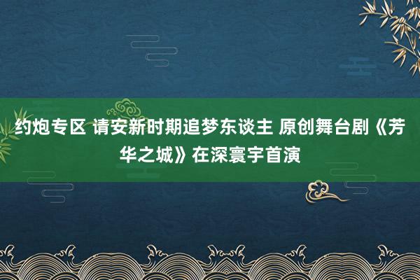 约炮专区 请安新时期追梦东谈主 原创舞台剧《芳华之城》在深寰宇首演