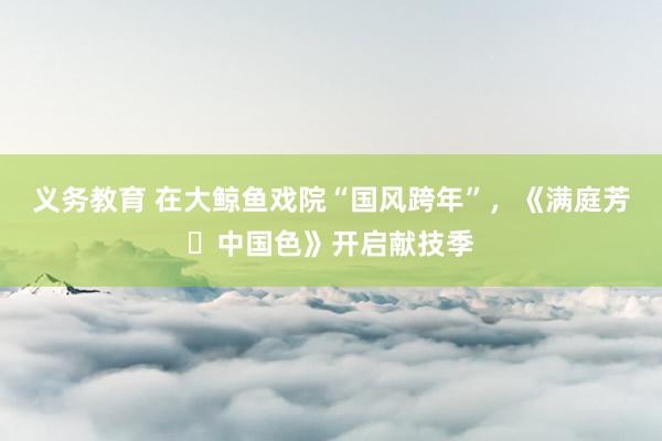 义务教育 在大鲸鱼戏院“国风跨年”，《满庭芳・中国色》开启献技季