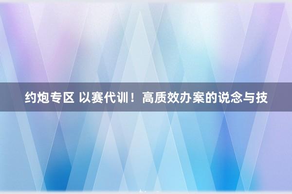 约炮专区 以赛代训！高质效办案的说念与技