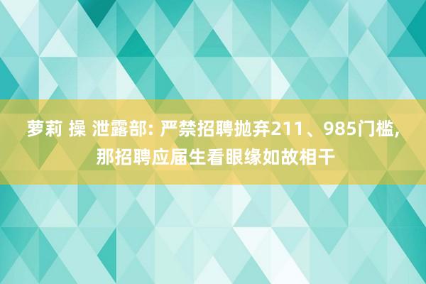 萝莉 操 泄露部: 严禁招聘抛弃211、985门槛， 那招聘应届生看眼缘如故相干